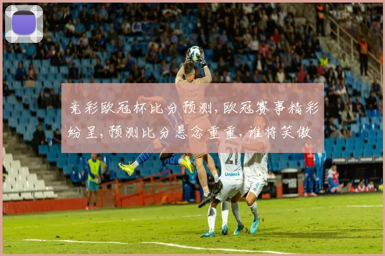 竞彩欧冠杯比分预测,欧冠赛事精彩纷呈,预测比分悬念重重,谁将笑傲江湖