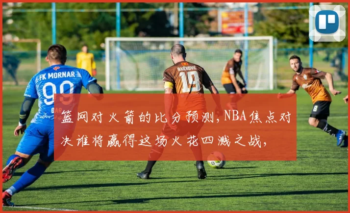 篮网对火箭的比分预测,NBA焦点对决谁将赢得这场火花四溅之战,