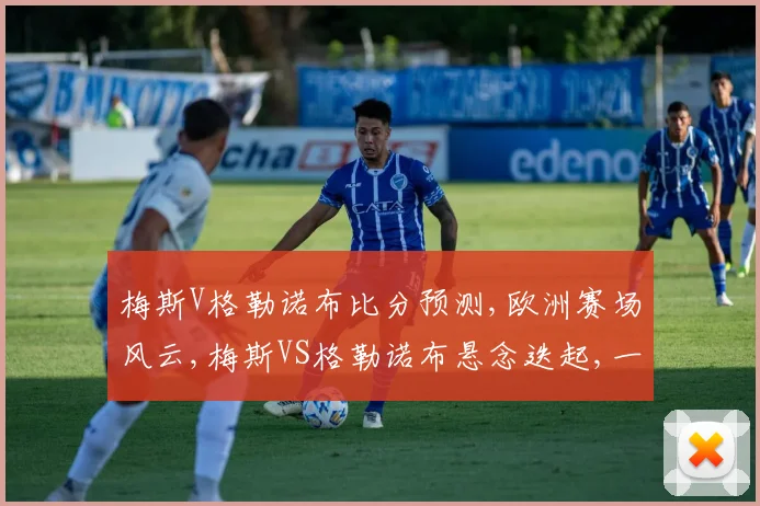 梅斯V格勒诺布比分预测,欧洲赛场风云,梅斯VS格勒诺布悬念迭起,一触即发