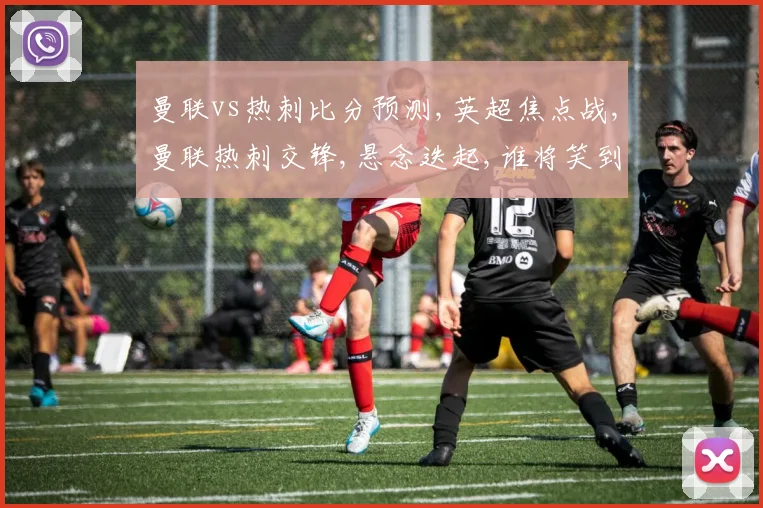 曼联vs热刺比分预测,英超焦点战,曼联热刺交锋,悬念迭起,谁将笑到最后